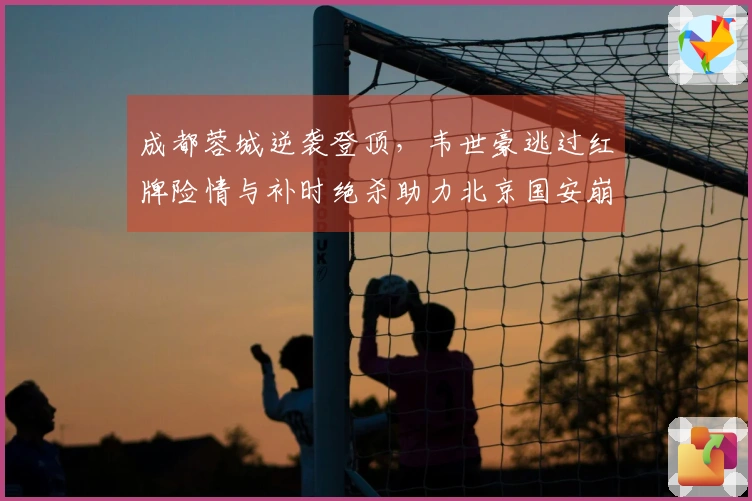 成都蓉城逆袭登顶，韦世豪逃过红牌险情与补时绝杀助力北京国安崩溃