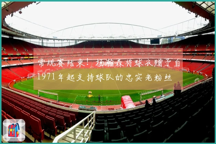 常规赛结束！杨瀚森将球衣赠予自1971年起支持球队的忠实老粉丝