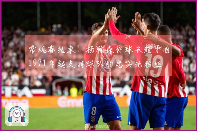 常规赛结束！杨瀚森将球衣赠予自1971年起支持球队的忠实老粉丝
