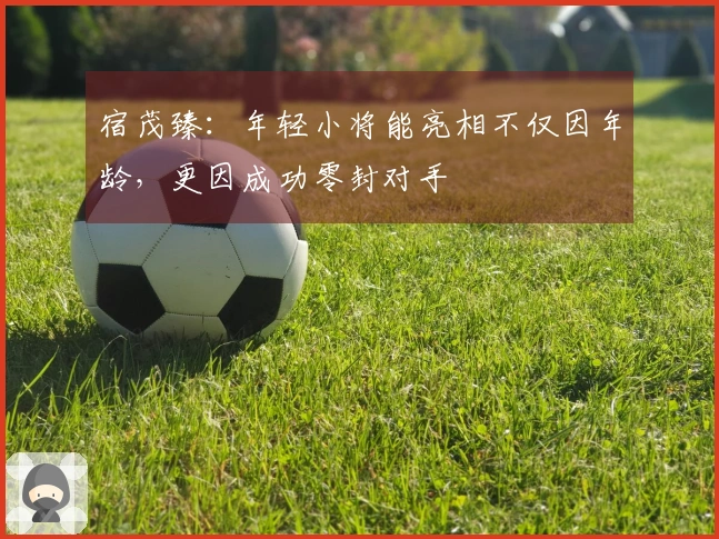 宿茂臻：年轻小将能亮相不仅因年龄，更因成功零封对手