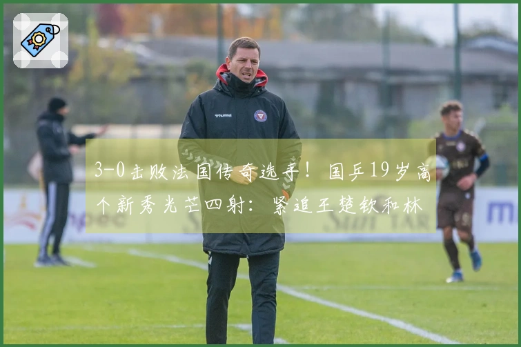 3-0击败法国传奇选手！国乒19岁高个新秀光芒四射：紧追王楚钦和林诗栋