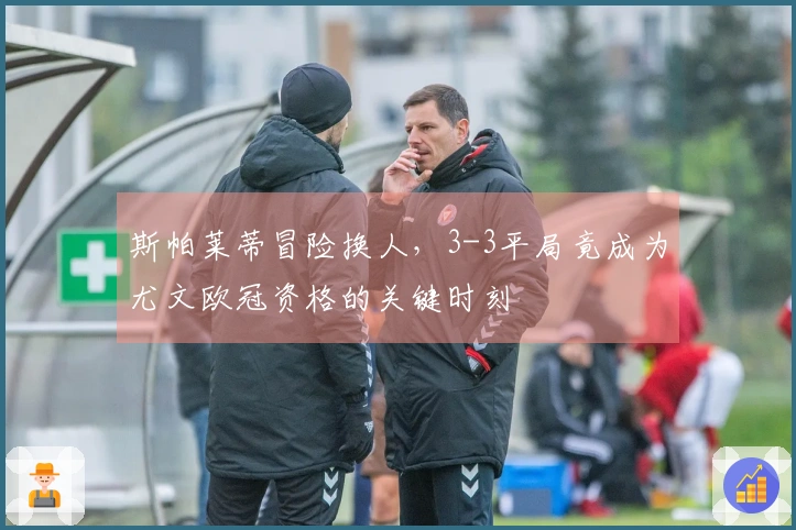 斯帕莱蒂冒险换人，3-3平局竟成为尤文欧冠资格的关键时刻