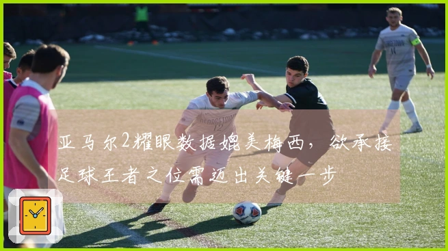 亚马尔2耀眼数据媲美梅西，欲承接足球王者之位需迈出关键一步