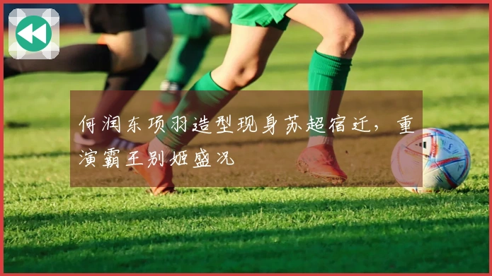 何润东项羽造型现身苏超宿迁，重演霸王别姬盛况