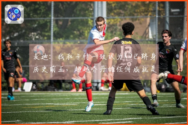 麦迪：我和卡特一致认为KD已跻身历史前五，超越乔丹的任何成就是令人敬畏的