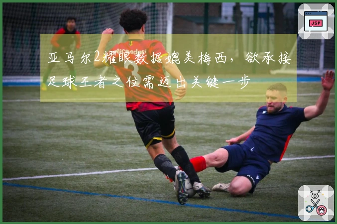 亚马尔2耀眼数据媲美梅西，欲承接足球王者之位需迈出关键一步