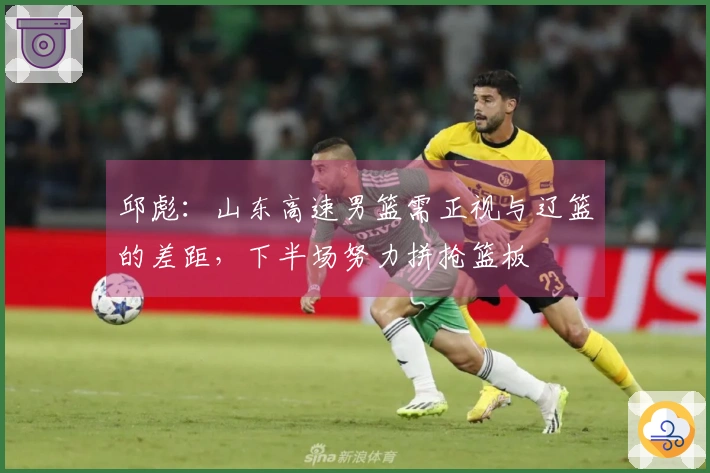 邱彪：山东高速男篮需正视与辽篮的差距，下半场努力拼抢篮板