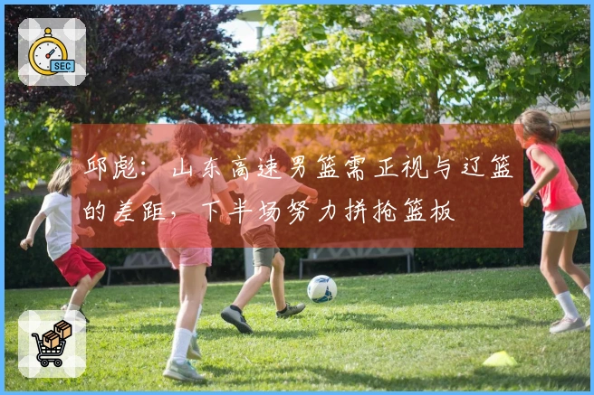 邱彪：山东高速男篮需正视与辽篮的差距，下半场努力拼抢篮板