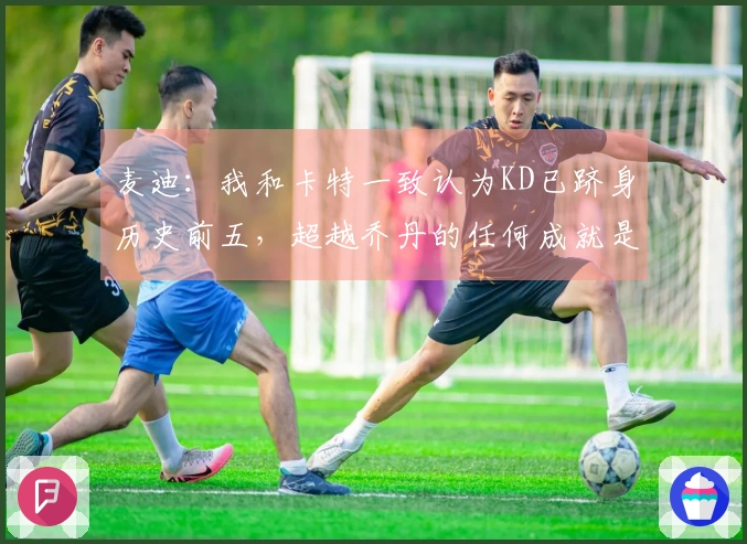 麦迪：我和卡特一致认为KD已跻身历史前五，超越乔丹的任何成就是令人敬畏的