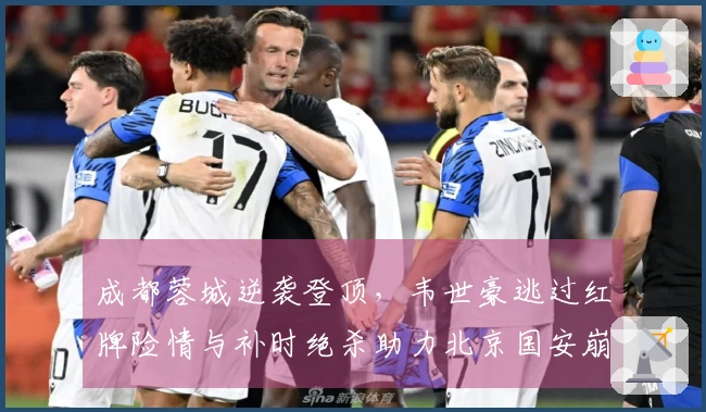 成都蓉城逆袭登顶，韦世豪逃过红牌险情与补时绝杀助力北京国安崩溃