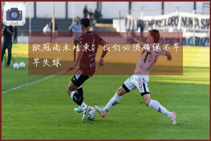 欧冠尚未结束；我们必须确保不早早失球