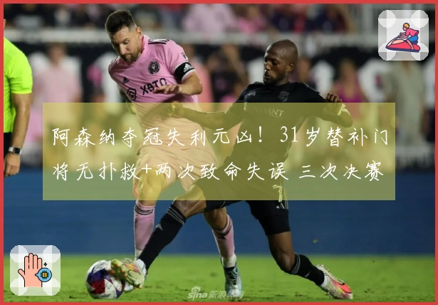 阿森纳夺冠失利元凶！31岁替补门将无扑救+两次致命失误 三次决赛均表现失常