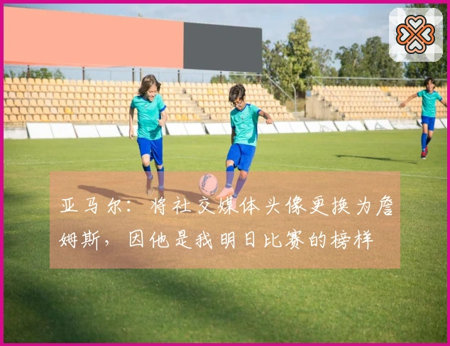 亚马尔：将社交媒体头像更换为詹姆斯，因他是我明日比赛的榜样