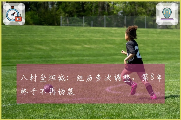 八村垒坦诚：经历多次调整，第8年终于不再伪装