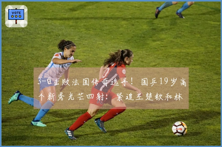 3-0击败法国传奇选手！国乒19岁高个新秀光芒四射：紧追王楚钦和林诗栋