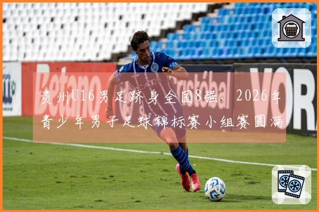 贵州U16男足跻身全国8强，2026年青少年男子足球锦标赛小组赛圆满结束