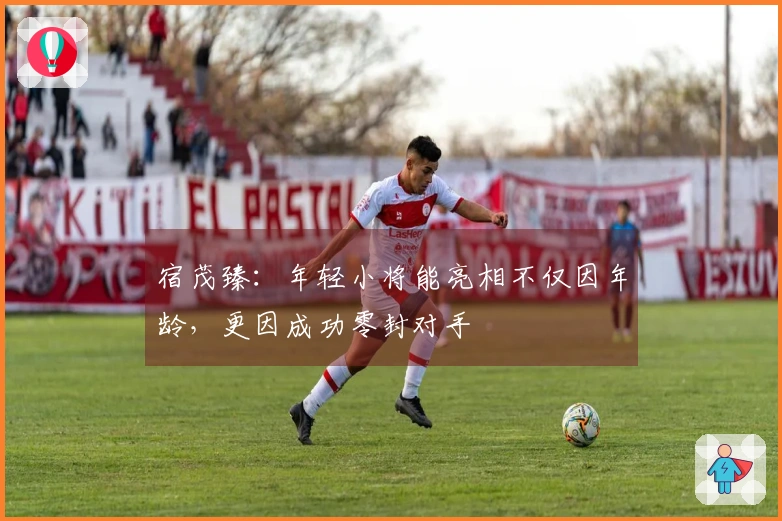 宿茂臻：年轻小将能亮相不仅因年龄，更因成功零封对手