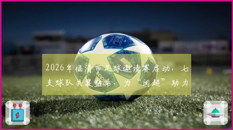 2026年福清市足球邀请赛启动，七支球队共襄盛举，为“闽超”助力