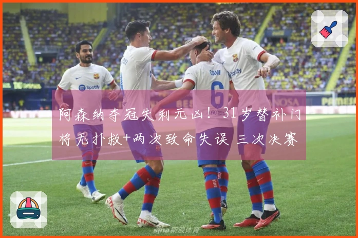 阿森纳夺冠失利元凶！31岁替补门将无扑救+两次致命失误 三次决赛均表现失常